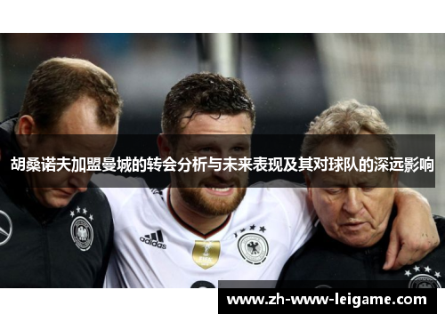 胡桑诺夫加盟曼城的转会分析与未来表现及其对球队的深远影响 胡桑诺夫加盟曼城的转会分析与未来表现及其对球队的深远影响