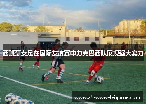 西班牙女足在国际友谊赛中力克巴西队展现强大实力 西班牙女足在国际友谊赛中力克巴西队展现强大实力