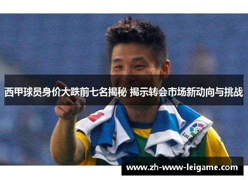 西甲球员身价大跌前七名揭秘 揭示转会市场新动向与挑战