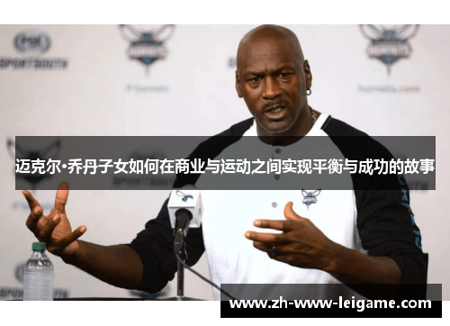 迈克尔·乔丹子女如何在商业与运动之间实现平衡与成功的故事 迈克尔·乔丹子女如何在商业与运动之间实现平衡与成功的故事