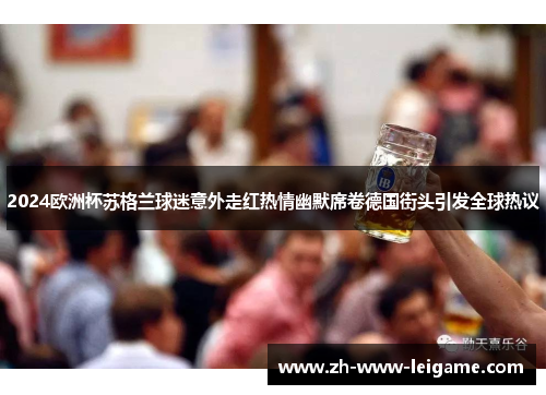 2024欧洲杯苏格兰球迷意外走红热情幽默席卷德国街头引发全球热议